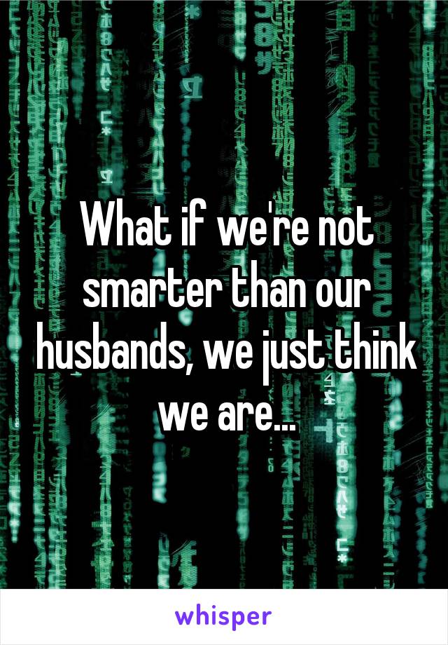 What if we're not smarter than our husbands, we just think we are...