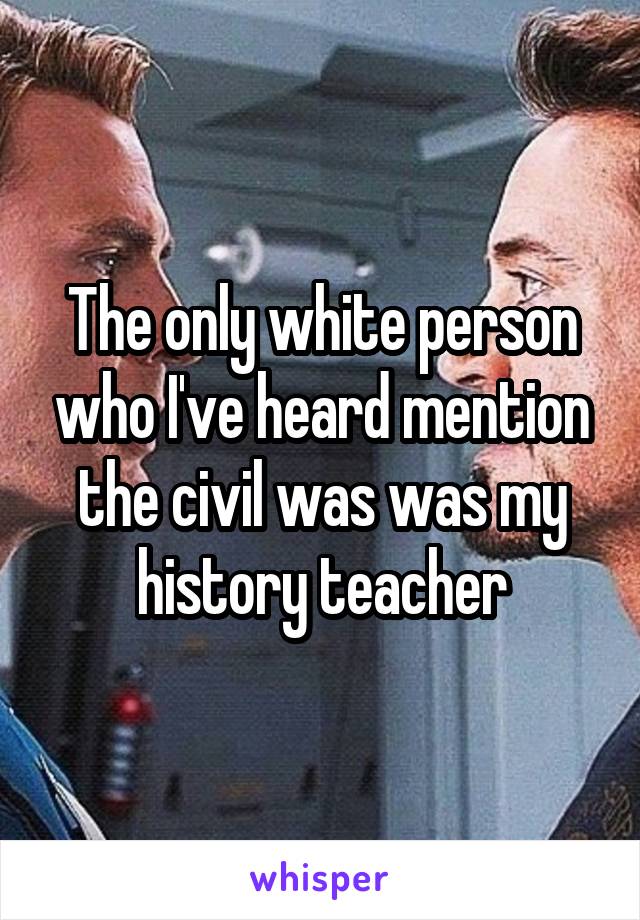 The only white person who I've heard mention the civil was was my history teacher