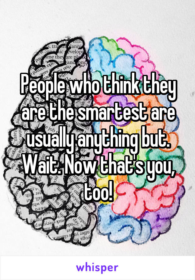 People who think they are the smartest are usually anything but.
Wait. Now that's you, too!