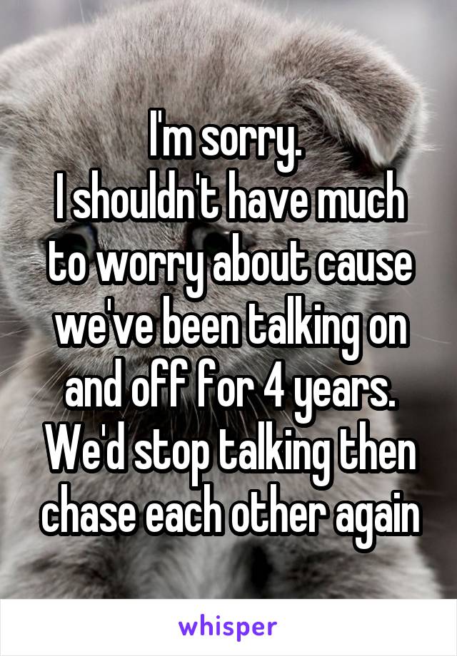 I'm sorry. 
I shouldn't have much to worry about cause we've been talking on and off for 4 years. We'd stop talking then chase each other again