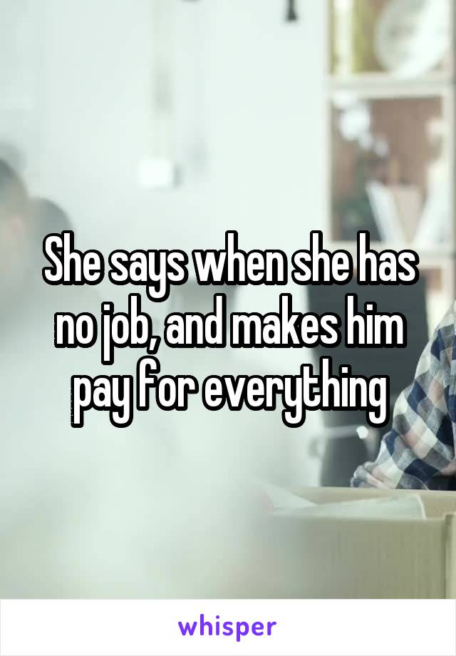 She says when she has no job, and makes him pay for everything