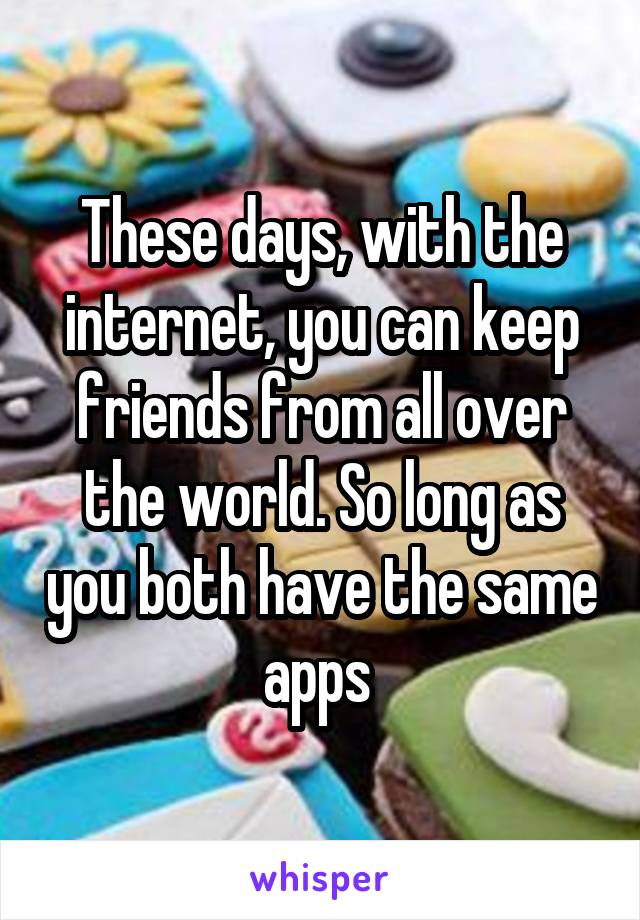 These days, with the internet, you can keep friends from all over the world. So long as you both have the same apps 