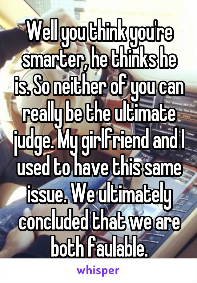 Well you think you're smarter, he thinks he is. So neither of you can really be the ultimate judge. My girlfriend and I used to have this same issue. We ultimately concluded that we are both faulable.