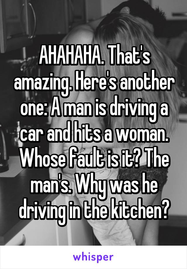 AHAHAHA. That's amazing. Here's another one: A man is driving a car and hits a woman. Whose fault is it? The man's. Why was he driving in the kitchen?