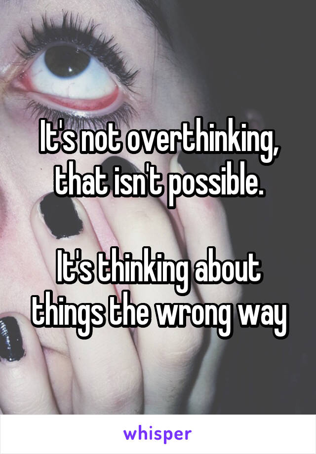 It's not overthinking, that isn't possible.

It's thinking about things the wrong way