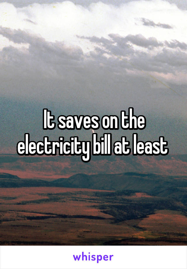 It saves on the electricity bill at least 