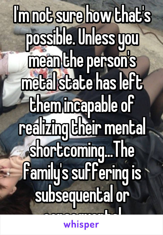 I'm not sure how that's possible. Unless you mean the person's metal state has left them incapable of realizing their mental shortcoming...The family's suffering is subsequental or consequental