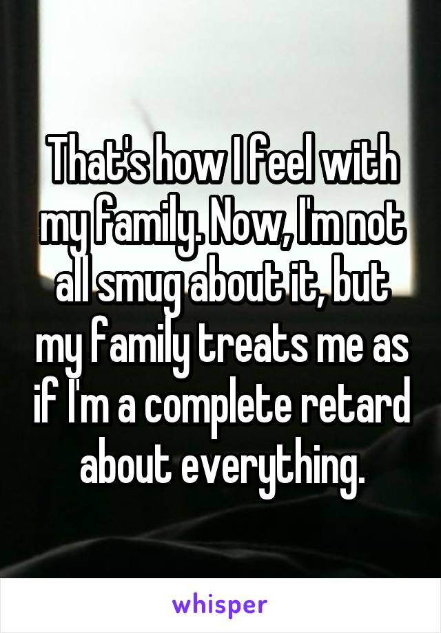 That's how I feel with my family. Now, I'm not all smug about it, but my family treats me as if I'm a complete retard about everything.