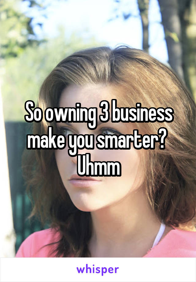 So owning 3 business make you smarter?  Uhmm