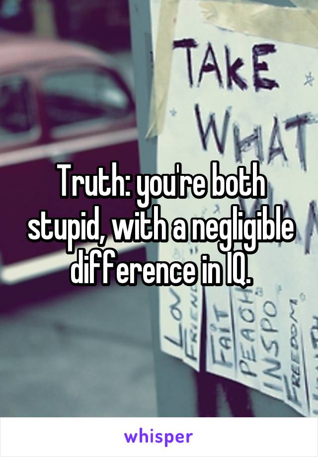Truth: you're both stupid, with a negligible difference in IQ.