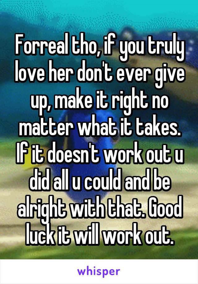 Forreal tho, if you truly love her don't ever give up, make it right no matter what it takes. If it doesn't work out u did all u could and be alright with that. Good luck it will work out.