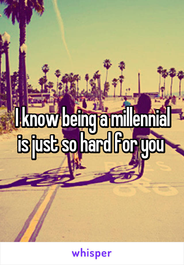 I know being a millennial is just so hard for you 