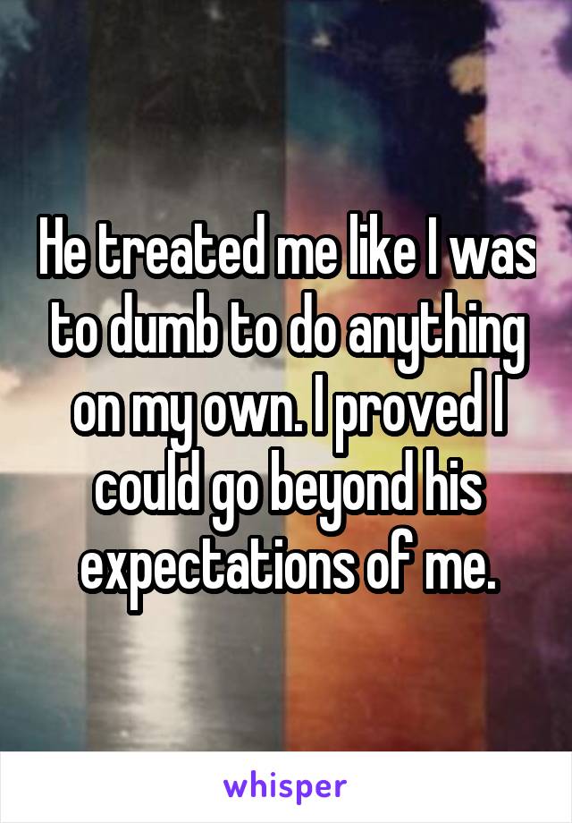 He treated me like I was to dumb to do anything on my own. I proved I could go beyond his expectations of me.