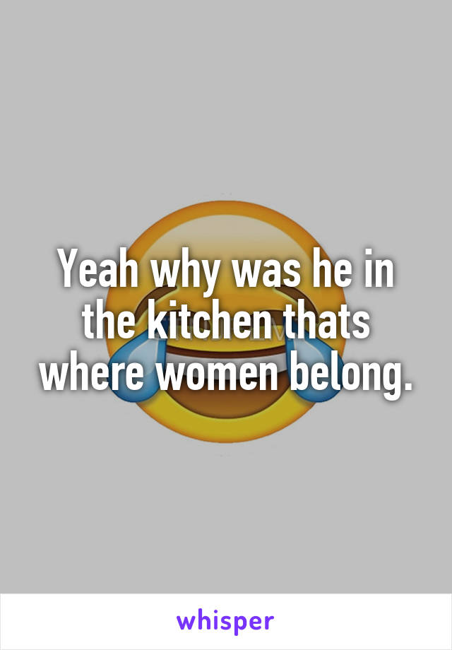 Yeah why was he in the kitchen thats where women belong.