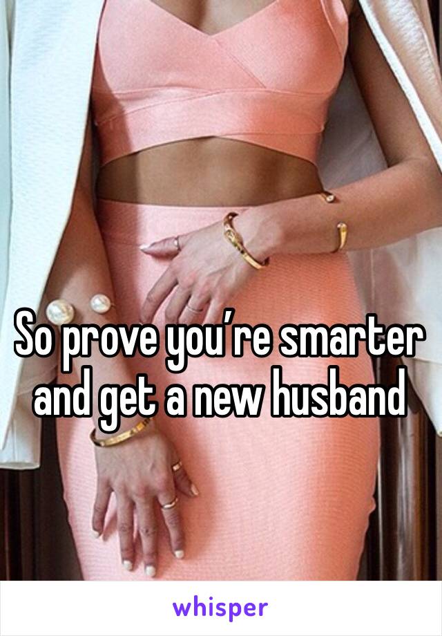 So prove you’re smarter and get a new husband 