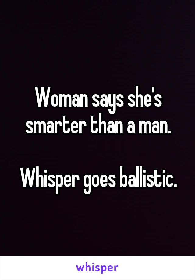 Woman says she's smarter than a man.

Whisper goes ballistic.