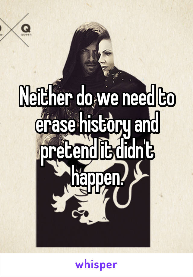 Neither do we need to erase history and pretend it didn't happen.