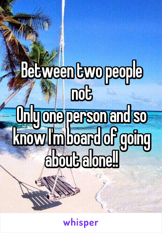 Between two people not
Only one person and so know I'm board of going about alone!!