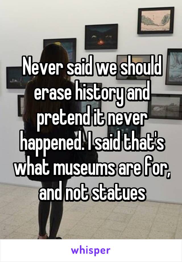 Never said we should erase history and pretend it never happened. I said that's what museums are for, and not statues