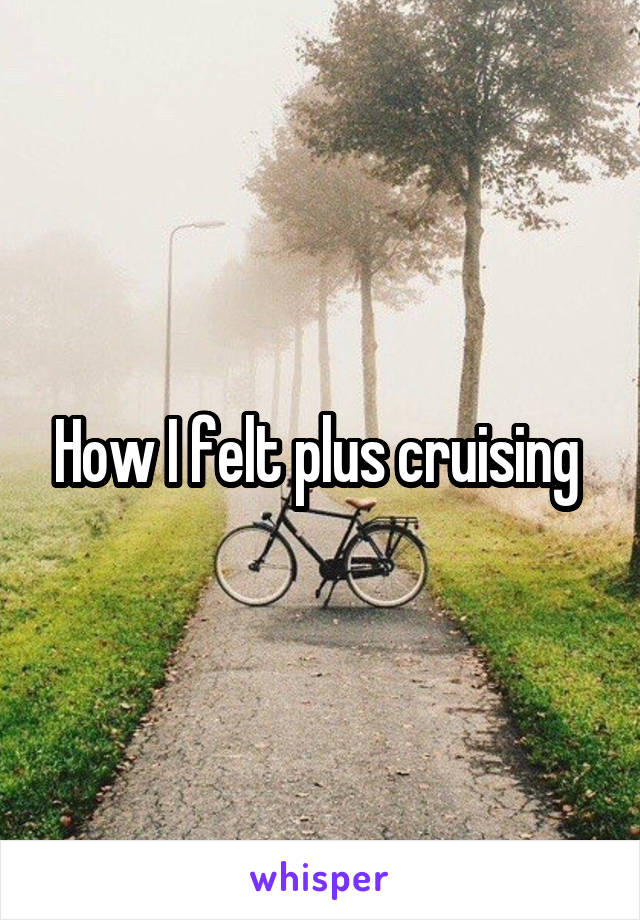 How I felt plus cruising 