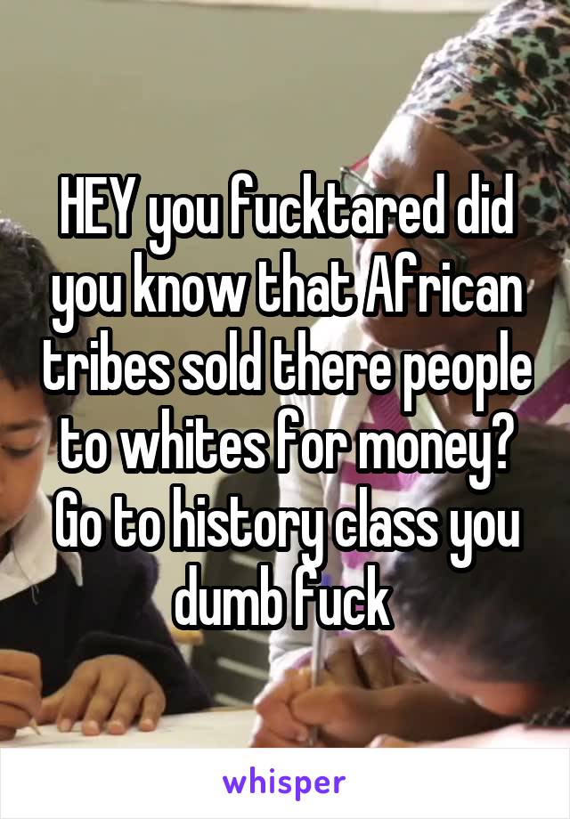 HEY you fucktared did you know that African tribes sold there people to whites for money? Go to history class you dumb fuck 