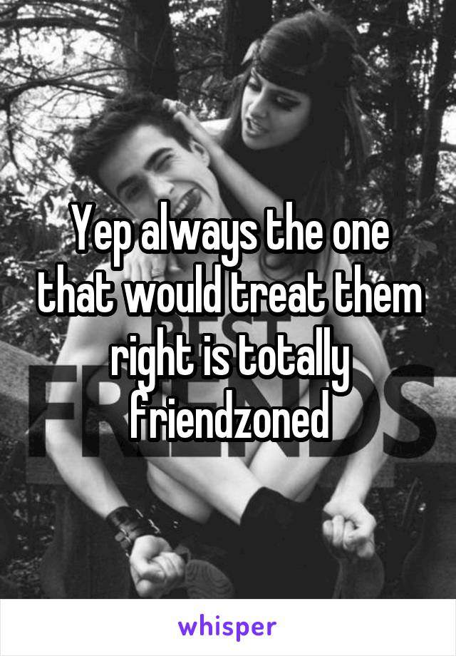 Yep always the one that would treat them right is totally friendzoned