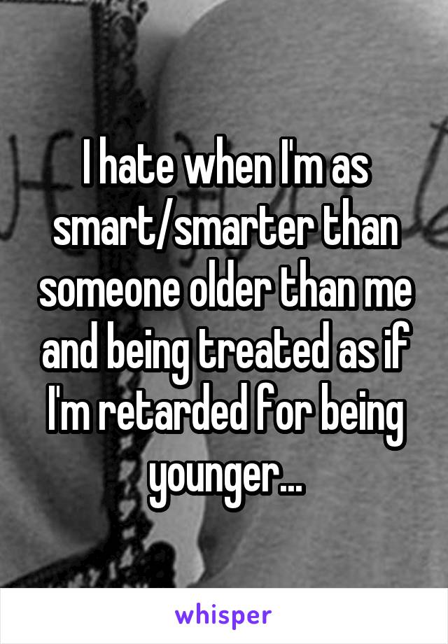 I hate when I'm as smart/smarter than someone older than me and being treated as if I'm retarded for being younger...