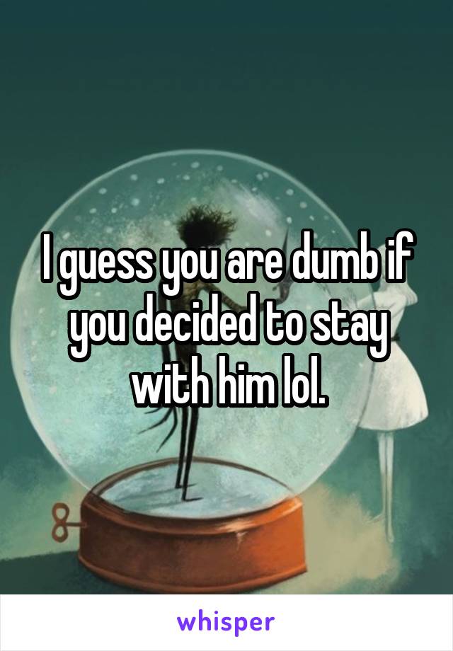 I guess you are dumb if you decided to stay with him lol.