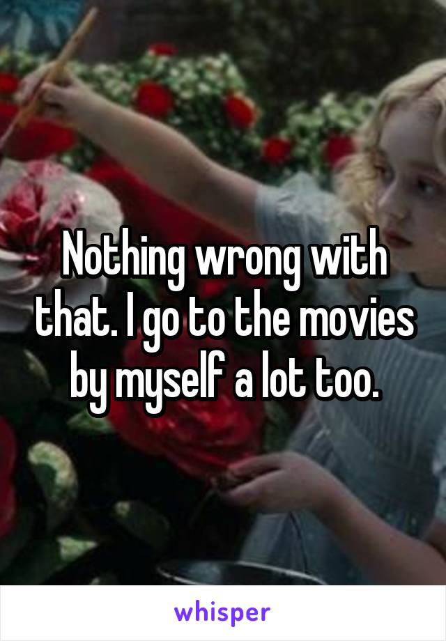 Nothing wrong with that. I go to the movies by myself a lot too.