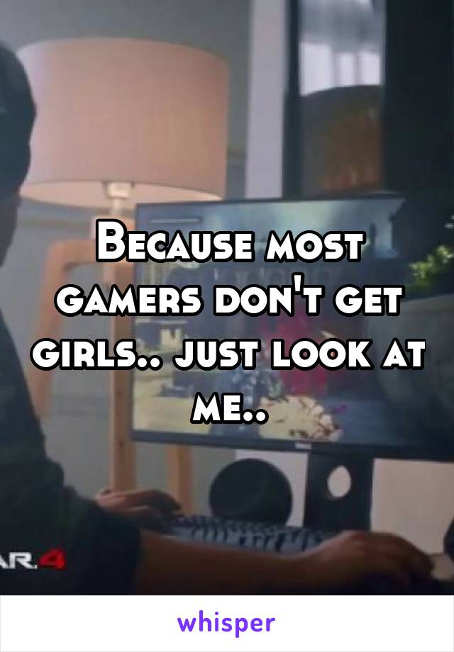 Because most gamers don't get girls.. just look at me..