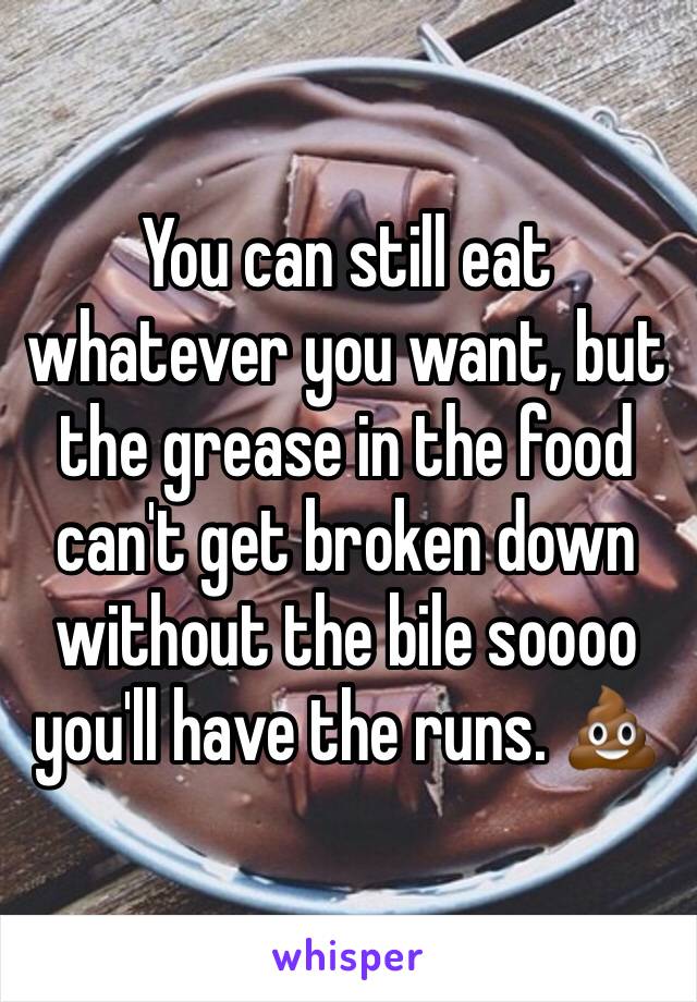 You can still eat whatever you want, but the grease in the food can't get broken down without the bile soooo you'll have the runs. 💩