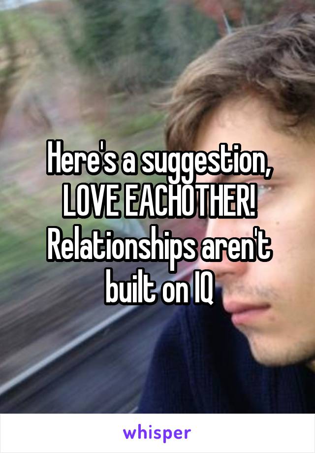 Here's a suggestion, LOVE EACHOTHER! Relationships aren't built on IQ