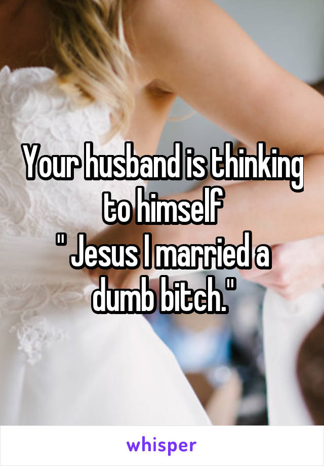 Your husband is thinking to himself
" Jesus I married a dumb bitch."