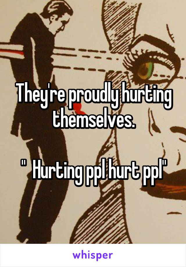 They're proudly hurting themselves.

"  Hurting ppl hurt ppl"