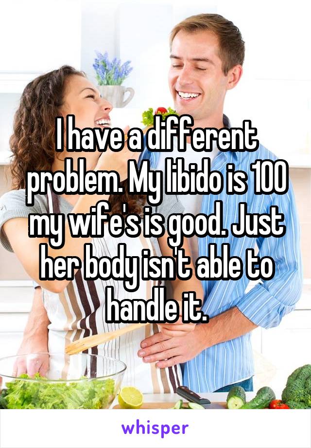 I have a different problem. My libido is 100 my wife's is good. Just her body isn't able to handle it.