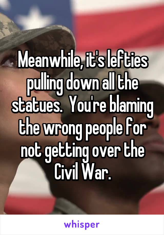 Meanwhile, it's lefties pulling down all the statues.  You're blaming the wrong people for not getting over the Civil War.