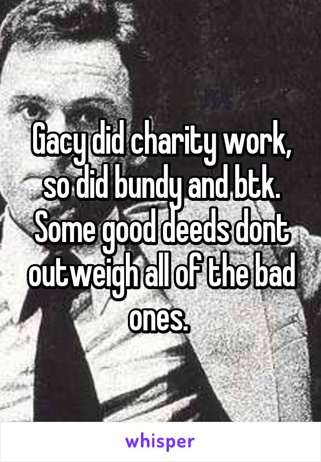 Gacy did charity work, so did bundy and btk. Some good deeds dont outweigh all of the bad ones. 