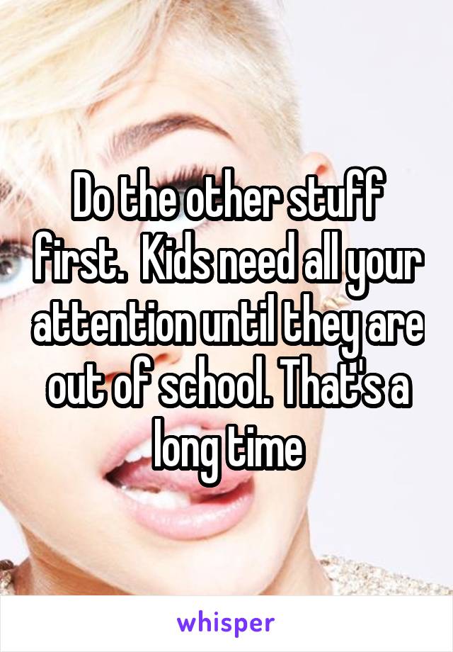 Do the other stuff first.  Kids need all your attention until they are out of school. That's a long time