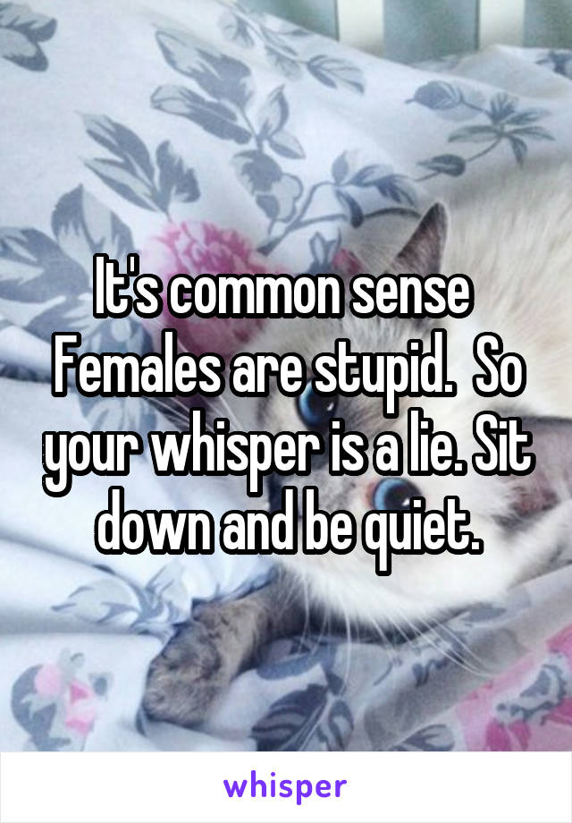 It's common sense 
Females are stupid.  So your whisper is a lie. Sit down and be quiet.