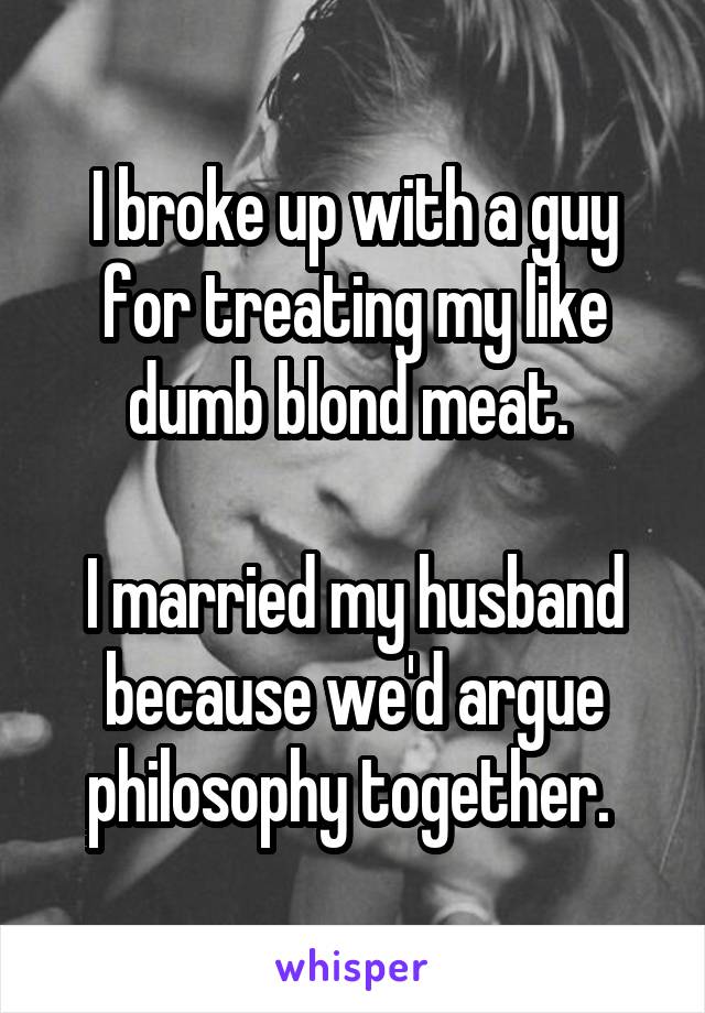 I broke up with a guy for treating my like dumb blond meat. 

I married my husband because we'd argue philosophy together. 