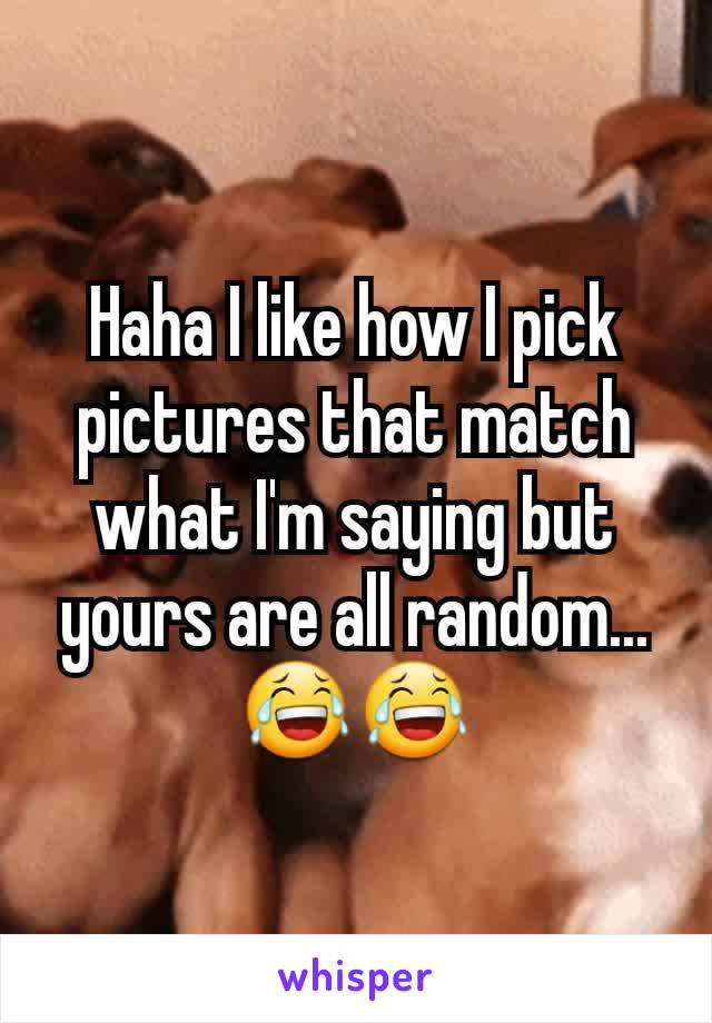 Haha I like how I pick pictures that match what I'm saying but yours are all random...😂😂