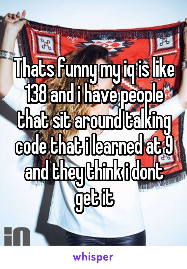 Thats funny my iq is like 138 and i have people that sit around talking code that i learned at 9 and they think i dont get it