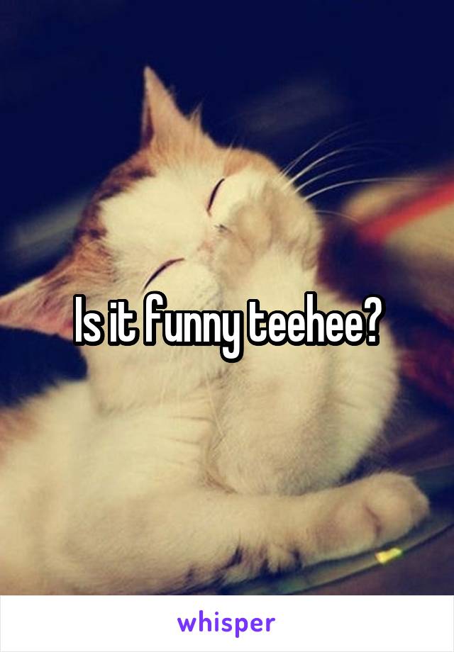 Is it funny teehee?