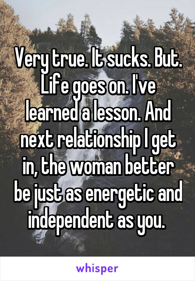 Very true. It sucks. But. Life goes on. I've learned a lesson. And next relationship I get in, the woman better be just as energetic and independent as you. 