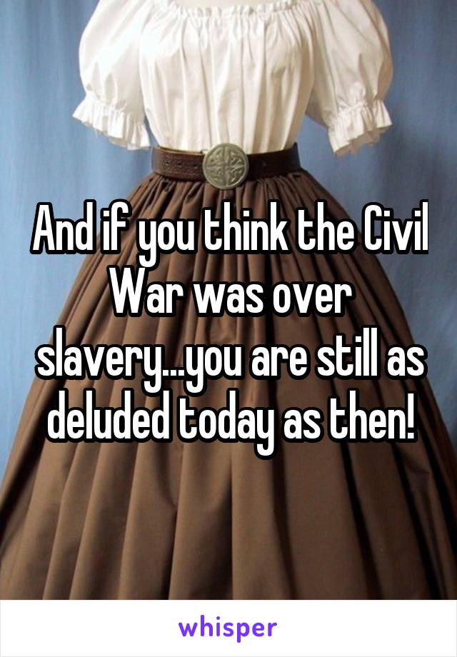 And if you think the Civil War was over slavery...you are still as deluded today as then!