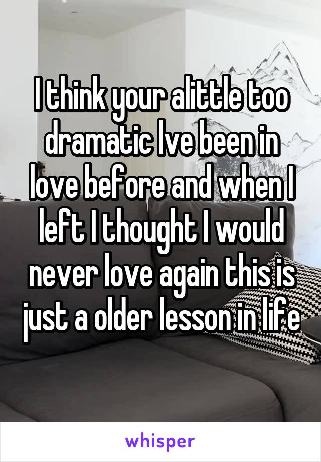 I think your alittle too dramatic lve been in love before and when I left I thought I would never love again this is just a older lesson in life 