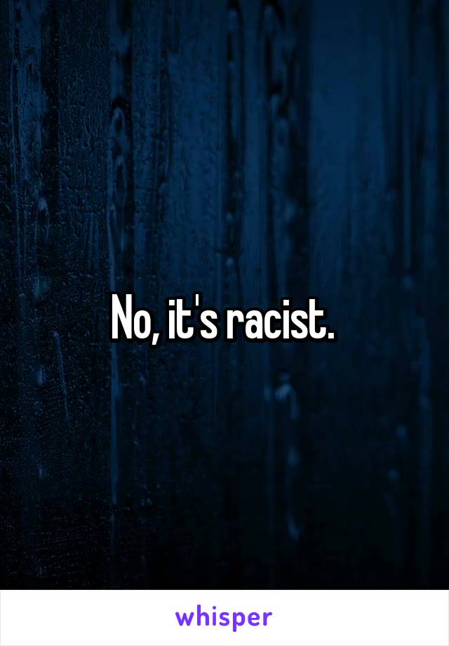 No, it's racist. 