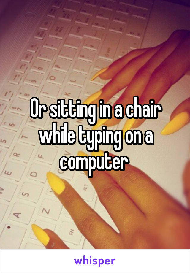 Or sitting in a chair while typing on a computer 