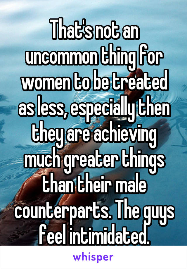 That's not an uncommon thing for women to be treated as less, especially then they are achieving much greater things than their male counterparts. The guys feel intimidated.