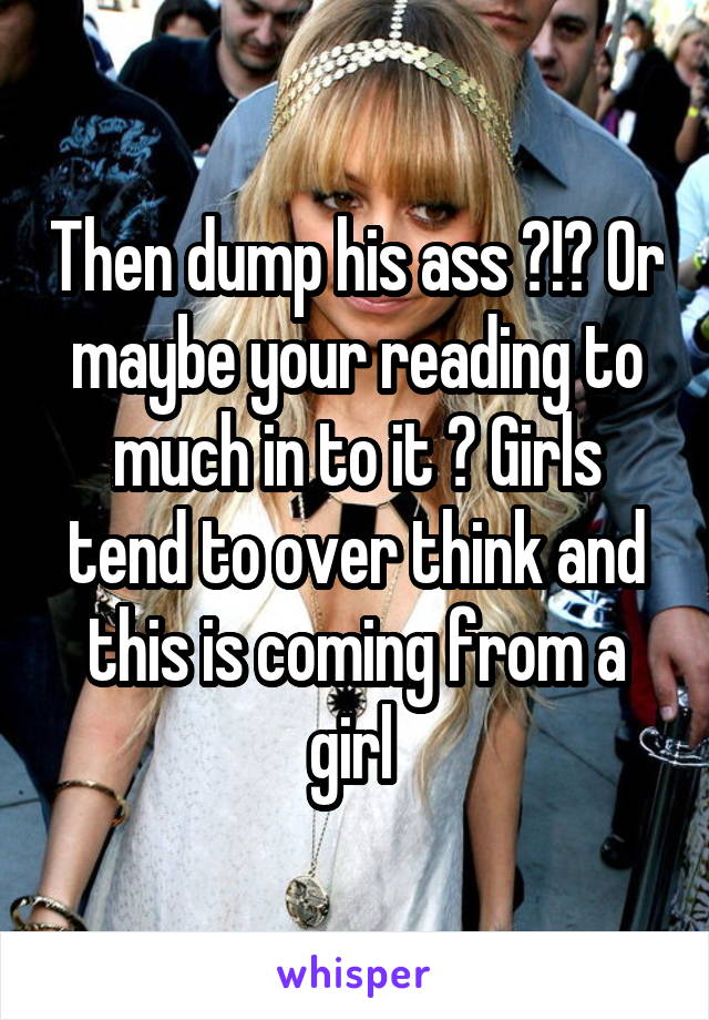 Then dump his ass ?!? Or maybe your reading to much in to it ? Girls tend to over think and this is coming from a girl 